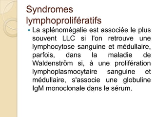 Syndromes
lymphoprolifératifs
 La splénomégalie est associée le plus
souvent LLC si l'on retrouve une
lymphocytose sanguine et médullaire,
parfois, dans la maladie de
Waldenström si, à une prolifération
lymphoplasmocytaire sanguine et
médullaire, s'associe une globuline
IgM monoclonale dans le sérum.
 