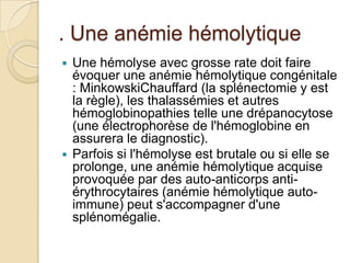 . Une anémie hémolytique
 Une hémolyse avec grosse rate doit faire
évoquer une anémie hémolytique congénitale
: MinkowskiChauffard (la splénectomie y est
la règle), les thalassémies et autres
hémoglobinopathies telle une drépanocytose
(une électrophorèse de l'hémoglobine en
assurera le diagnostic).
 Parfois si l'hémolyse est brutale ou si elle se
prolonge, une anémie hémolytique acquise
provoquée par des auto-anticorps anti-
érythrocytaires (anémie hémolytique auto-
immune) peut s'accompagner d'une
splénomégalie.
 