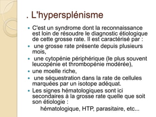 . L'hypersplénisme
 C'est un syndrome dont la reconnaissance
est loin de résoudre le diagnostic étiologique
de cette grosse rate. Il est caractérisé par :
 une grosse rate présente depuis plusieurs
mois,
 une cytopénie périphérique (le plus souvent
leucopénie et thrombopénie modérée),
 une moelle riche,
 une séquestration dans la rate de cellules
marquées par un isotope adéquat.
 Les signes hématologiques sont ici
secondaires à la grosse rate quelle que soit
son étiologie :
hématologique, HTP, parasitaire, etc...
 