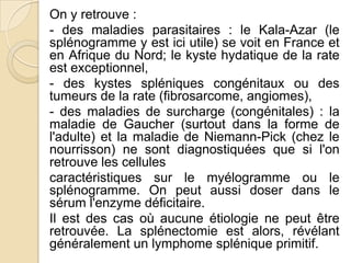 On y retrouve :
- des maladies parasitaires : le Kala-Azar (le
splénogramme y est ici utile) se voit en France et
en Afrique du Nord; le kyste hydatique de la rate
est exceptionnel,
- des kystes spléniques congénitaux ou des
tumeurs de la rate (fibrosarcome, angiomes),
- des maladies de surcharge (congénitales) : la
maladie de Gaucher (surtout dans la forme de
l'adulte) et la maladie de Niemann-Pick (chez le
nourrisson) ne sont diagnostiquées que si l'on
retrouve les cellules
caractéristiques sur le myélogramme ou le
splénogramme. On peut aussi doser dans le
sérum l'enzyme déficitaire.
Il est des cas où aucune étiologie ne peut être
retrouvée. La splénectomie est alors, révélant
généralement un lymphome splénique primitif.
 