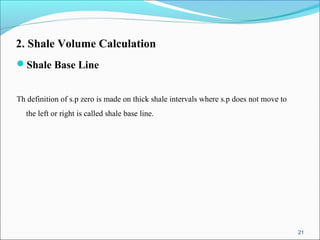 2. Shale Volume Calculation
Shale Base Line
Th definition of s.p zero is made on thick shale intervals where s.p does not move to
the left or right is called shale base line.
21
 