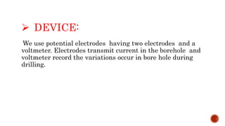  DEVICE:
We use potential electrodes having two electrodes and a
voltmeter. Electrodes transmit current in the borehole and
voltmeter record the variations occur in bore hole during
drilling.
 
