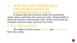 1. POROUS AND PERMEABLE
STRATA BOUNDED BY
IMPERMEABLE LAYER:
It means that the reservoir rocks are bounded by
shales above and below the reservoir rocks. During drill we
inject the detector and recorder that detect and record the
variation between shale and reservoir rocks.
2. Two different fluids:
Two different fluid means oil , gas and brine water
blow the surface.
 