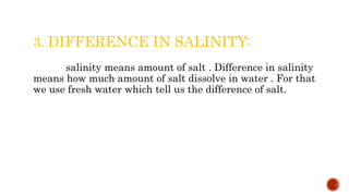 3. DIFFERENCE IN SALINITY:
salinity means amount of salt . Difference in salinity
means how much amount of salt dissolve in water . For that
we use fresh water which tell us the difference of salt.
 