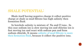 SHALE POTENTIAL:
Shale itself having negative charge it collect positive
charge at shale so mud filtrate has high salinity then
formation fluid.
In borehole salinity is mixture of Na and Cl ions . In
this case sodium ion is slow moving ion and chlorine ion is
fast moving ion and react with sodium pon and form
sodium chloride, It means salinity of mud filtrate is more
then formation fluid, because it collect the positive ions.
 