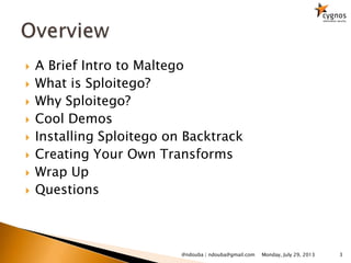  A Brief Intro to Maltego
 What is Sploitego?
 Why Sploitego?
 Cool Demos
 Installing Sploitego on Backtrack
 Creating Your Own Transforms
 Wrap Up
 Questions
Monday, July 29, 2013 3@ndouba | ndouba@gmail.com
 