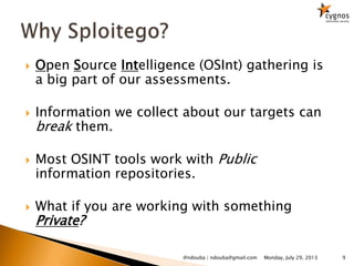  Open Source Intelligence (OSInt) gathering is
a big part of our assessments.
 Information we collect about our targets can
break them.
 Most OSINT tools work with Public
information repositories.
 What if you are working with something
Private?
Monday, July 29, 2013@ndouba | ndouba@gmail.com 9
 