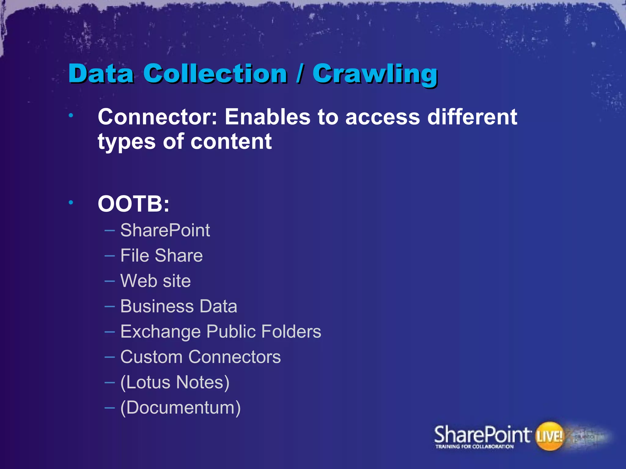 Data Collection / Crawling
•   Connector: Enables to access different
    types of content

•   OOTB:
    – SharePoint
    – File Share
    – Web site
    – Business Data
    – Exchange Public Folders
    – Custom Connectors
    – (Lotus Notes)
    – (Documentum)
 