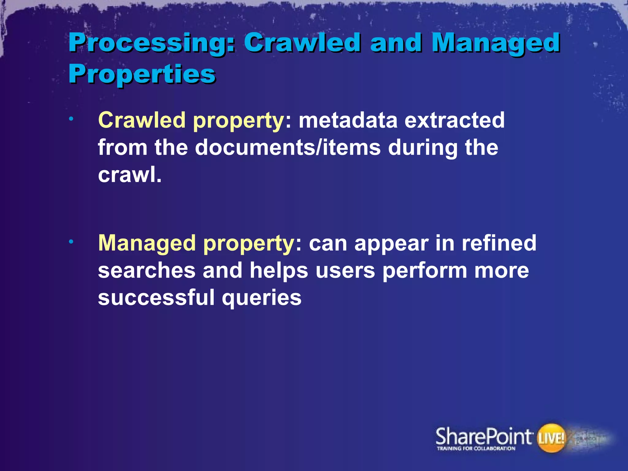 Processing: Crawled and Managed
Properties
•   Crawled property: metadata extracted
    from the documents/items during the
    crawl.

•   Managed property: can appear in refined
    searches and helps users perform more
    successful queries
 