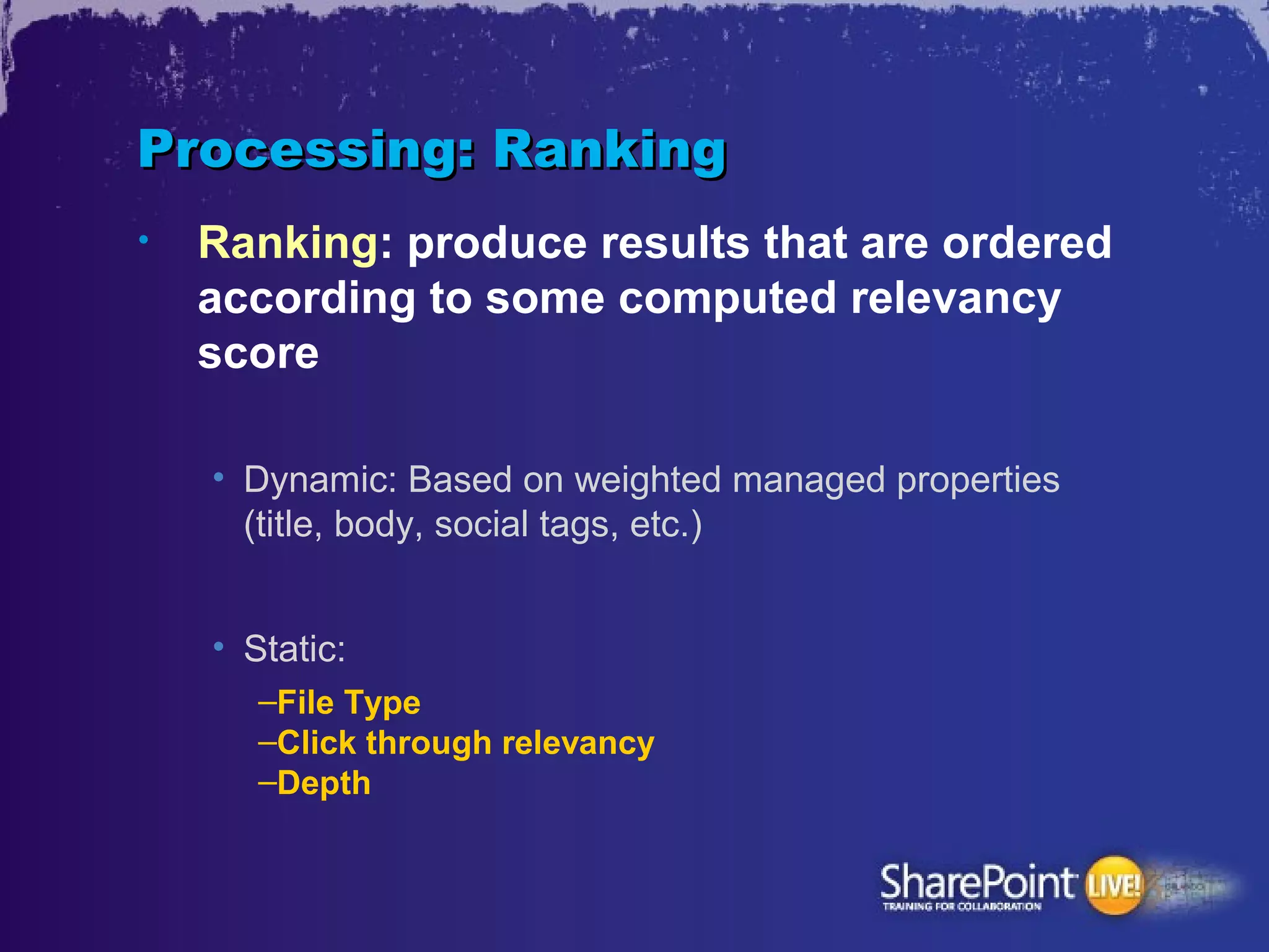 Processing: Ranking
•   Ranking: produce results that are ordered
    according to some computed relevancy
    score

    • Dynamic: Based on weighted managed properties
      (title, body, social tags, etc.)


    • Static:
       –File Type
       –Click through relevancy
       –Depth
 