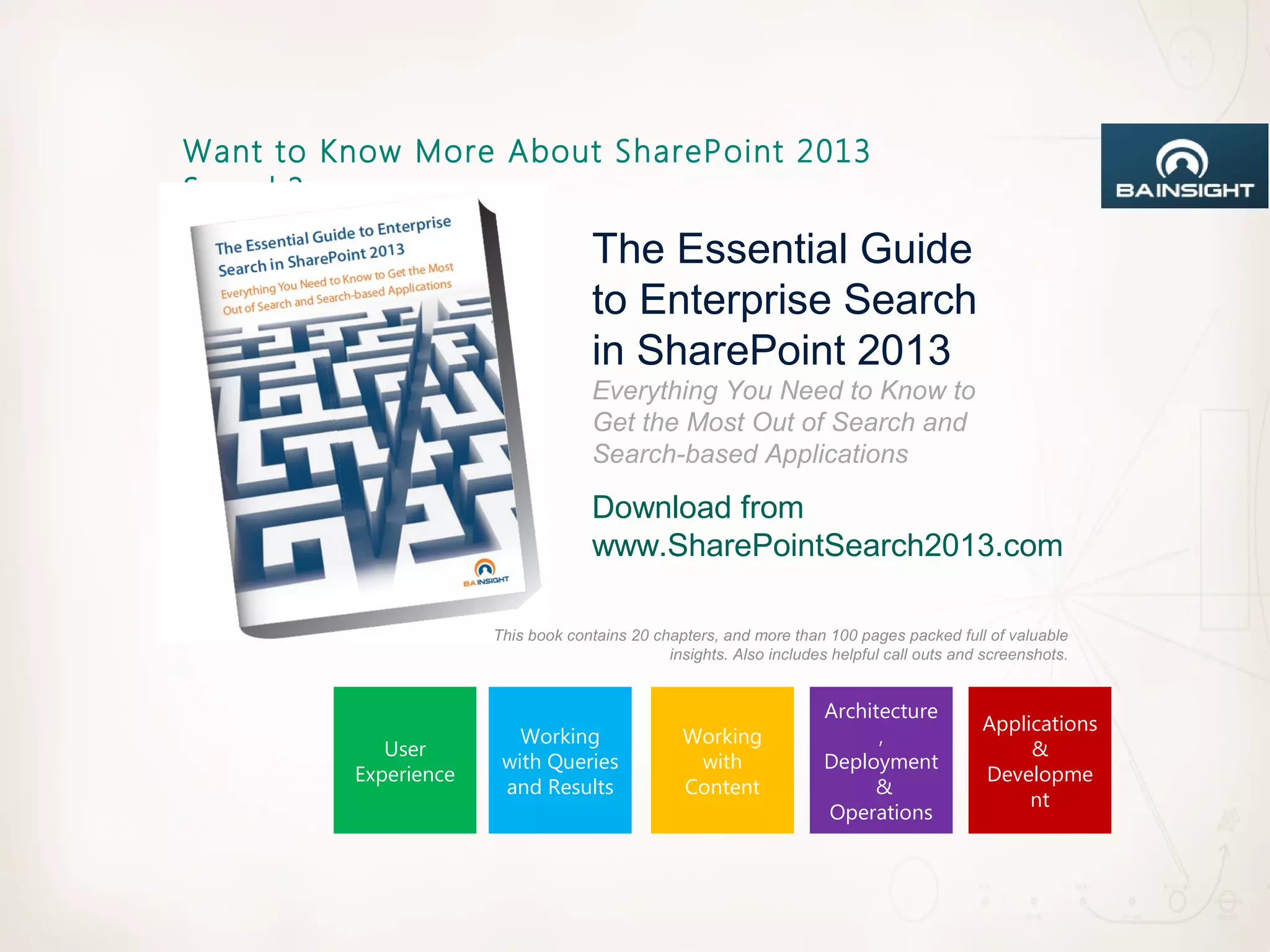 Want to Know More About SharePoint 2013
Search?
                                    The Essential Guide
                                    to Enterprise Search
                                    in SharePoint 2013
                                    Everything You Need to Know to
                                    Get the Most Out of Search and
                                    Search-based Applications

                                    Download from
                                    www.SharePointSearch2013.com

                      This book contains 20 chapters, and more than 100 pages packed full of valuable
                                              insights. Also includes helpful call outs and screenshots.


                                                                     Architecture
                                                                                           Applications
                         Working                 Working                   ,
            User                                                                                &
                       with Queries               with               Deployment
         Experience                                                                        Developme
                       and Results               Content                  &
                                                                                                nt
                                                                     Operations
 