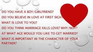 DO YOU HAVE A BOY/GIRLFRIEND?
DO YOU BELIEVE IN LOVE AT FIRST SIGHT?
WHAT IS LOVE TO YOU?
DO YOU THINK MARRIAGE KILLS LOVE? WHY/NOT?
AT WHAT AGE WOULD YOU LIKE TO GET MARRIED?
WHAT IS IMPORTANT IN THE CHARACTER OF YOUR
PARTNER?
 