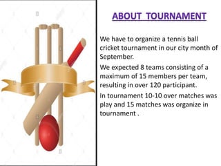 We have to organize a tennis ball
cricket tournament in our city month of
September.
We expected 8 teams consisting of a
maximum of 15 members per team,
resulting in over 120 participant.
In tournament 10-10 over matches was
play and 15 matches was organize in
tournament .