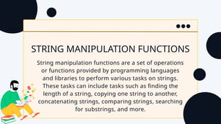 STRING MANIPULATION FUNCTIONS
String manipulation functions are a set of operations
or functions provided by programming languages
and libraries to perform various tasks on strings.
These tasks can include tasks such as finding the
length of a string, copying one string to another,
concatenating strings, comparing strings, searching
for substrings, and more.
 