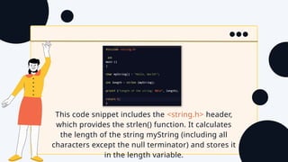 This code snippet includes the <string.h> header,
which provides the strlen() function. It calculates
the length of the string myString (including all
characters except the null terminator) and stores it
in the length variable.
 