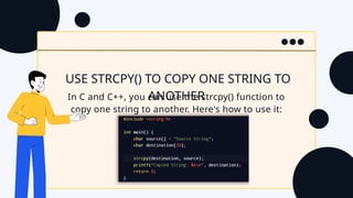USE STRCPY() TO COPY ONE STRING TO
ANOTHER
In C and C++, you can use the strcpy() function to
copy one string to another. Here's how to use it:
 