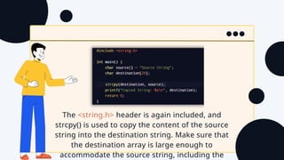 The <string.h> header is again included, and
strcpy() is used to copy the content of the source
string into the destination string. Make sure that
the destination array is large enough to
accommodate the source string, including the
 