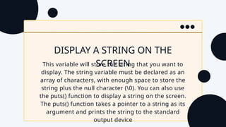 DISPLAY A STRING ON THE
SCREEN
This variable will store the string that you want to
display. The string variable must be declared as an
array of characters, with enough space to store the
string plus the null character (0). You can also use
the puts() function to display a string on the screen.
The puts() function takes a pointer to a string as its
argument and prints the string to the standard
output device
 