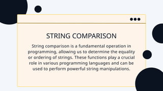 STRING COMPARISON
String comparison is a fundamental operation in
programming, allowing us to determine the equality
or ordering of strings. These functions play a crucial
role in various programming languages and can be
used to perform powerful string manipulations.
 