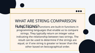 WHAT ARE STRING COMPARISON
FUNCTIONS?
String comparison functions are built-in functions in
programming languages that enable us to compare
strings. They typically return an integer value
indicating the relationship between two strings. The
result can be used to determine if the strings are
equal, or if one string is greater or lesser than the
other based on lexicographical order.
 