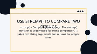 USE STRCMP() TO COMPARE TWO
STRINGS
strcmp() - Comparing two strings: The strcmp()
function is widely used for string comparison. It
takes two string arguments and returns an integer
value.
 