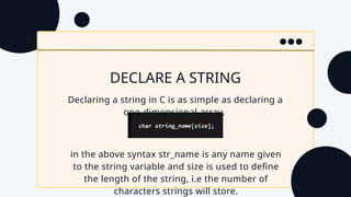 DECLARE A STRING
Declaring a string in C is as simple as declaring a
one-dimensional array.
in the above syntax str_name is any name given
to the string variable and size is used to define
the length of the string, i.e the number of
characters strings will store.
 