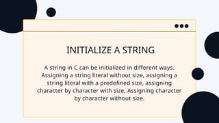 INITIALIZE A STRING
A string in C can be initialized in different ways.
Assigning a string literal without size, assigning a
string literal with a predefined size, assigning
character by character with size, Assigning character
by character without size.
 