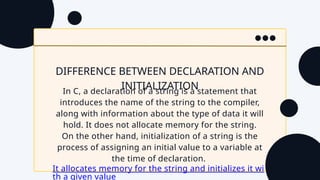 DIFFERENCE BETWEEN DECLARATION AND
INITIALIZATION
In C, a declaration of a string is a statement that
introduces the name of the string to the compiler,
along with information about the type of data it will
hold. It does not allocate memory for the string.
On the other hand, initialization of a string is the
process of assigning an initial value to a variable at
the time of declaration.
It allocates memory for the string and initializes it wi
th a given value
 