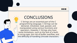 CONCLUSIONS
C Strings are an essential part of the C
programming language. C Strings can be
declared, initialized, read, passed, and
manipulated using various functions and
operators. However, C Strings also have
some limitations, such as the lack of a built-
in string type, the risk of buffer overflow, and
the difficulty of handling Unicode characters.
 