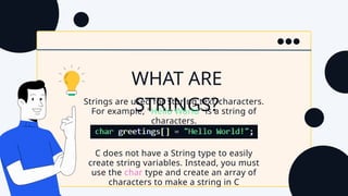 C does not have a String type to easily
create string variables. Instead, you must
use the char type and create an array of
characters to make a string in C
WHAT ARE
STRINGS?
Strings are used for storing text/characters.
For example, "Hello World" is a string of
characters.
 