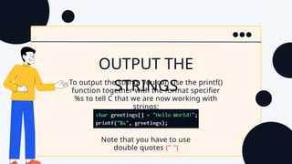 OUTPUT THE
STRINGS
To output the string, you can use the printf()
function together with the format specifier
%s to tell C that we are now working with
strings:
Note that you have to use
double quotes (" ")
 