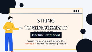 To use them, you must include the
<string.h> header file in your program.
STRING
FUNCTIONS
C also has many useful string functions,
which can be used to perform certain
operations on strings.
 