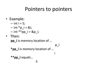 Pointers to pointers
• Example:
– int i = 5;
– int *p_i = &i;
– int **pp_i = &p_i;
• Then:
pp_i is memory location of …
p_i
*pp_i is memory location of …
i
**pp_i equals…
5
 