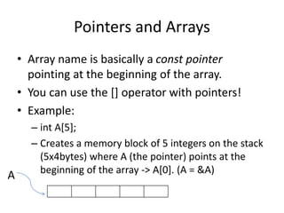 Pointers and Arrays
• Array name is basically a const pointer
pointing at the beginning of the array.
• You can use the [] operator with pointers!
• Example:
– int A[5];
– Creates a memory block of 5 integers on the stack
(5x4bytes) where A (the pointer) points at the
beginning of the array -> A[0]. (A = &A)
A
 