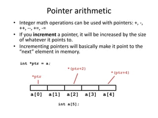 Pointer arithmetic
• Integer math operations can be used with pointers: +, -,
++, --, +=, -=
• If you increment a pointer, it will be increased by the size
of whatever it points to.
• Incrementing pointers will basically make it point to the
“next” element in memory.
int a[5];
a[0] a[1] a[2] a[3] a[4]
int *ptr = a;
*ptr
*(ptr+2)
*(ptr+4)
 