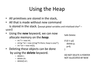 Using the Heap
• All primitives are stored in the stack,
• All that is made without new command
is stored in the stack. (except global variables and initailized char* –
splab!)
• Using the new keyword, we can now
allocate memory on the heap.
– int *i = new int;
– string *str = new string(“hi there, heap is cozy!”);
– int *arr = new int[5];
• Deleting these objects can be done
by using the delete keyword.
– delete i;
– delete str;
– delete[] arr;
Safe Delete:
if (0 != p){
delete p;
p=0;
}
DO NOT DELETE A PONTER
NOT ALLOCATED BY NEW
 