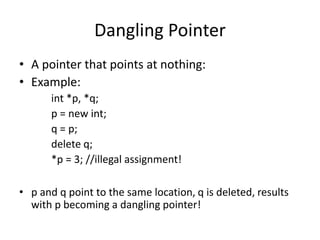Dangling Pointer
• A pointer that points at nothing:
• Example:
int *p, *q;
p = new int;
q = p;
delete q;
*p = 3; //illegal assignment!
• p and q point to the same location, q is deleted, results
with p becoming a dangling pointer!
 