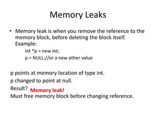 Memory Leaks
• Memory leak is when you remove the reference to the
memory block, before deleting the block itself.
Example:
int *p = new int;
p = NULL;//or a new other value
p points at memory location of type int.
p changed to point at null.
Result?
Must free memory block before changing reference.
Memory leak!
 