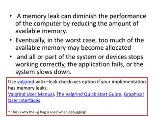 • A memory leak can diminish the performance
of the computer by reducing the amount of
available memory.
• Eventually, in the worst case, too much of the
available memory may become allocated
• and all or part of the system or devices stops
working correctly, the application fails, or the
system slows down.
Use valgrind with –leak-check=yes option if your implementation
has memory leaks.
Valgrind User Manual, The Valgrind Quick Start Guide, Graphical
User Interfaces
* This is why the –g flag is used when debugging!
 