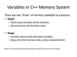 Variables in C++ Memory System
There are two "kinds" of memory available to a process:
• Stack:
– Stores local variables of the function.
– Removed once the function ends!
• Heap:
– Contains dynamically allocated variables.
– Stays once the function ends, unless cleared before!
Read more: http://www.learncpp.com/cpp-tutorial/79-the-stack-and-the-heap/
 