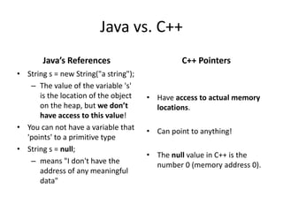 Java vs. C++
Java’s References
• String s = new String("a string");
– The value of the variable 's'
is the location of the object
on the heap, but we don’t
have access to this value!
• You can not have a variable that
'points' to a primitive type
• String s = null;
– means "I don't have the
address of any meaningful
data"
C++ Pointers
• Have access to actual memory
locations.
• Can point to anything!
• The null value in C++ is the
number 0 (memory address 0).
 