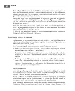 Annexes
12

           Dans la ﬁgure C-11, trois classes ont été déﬁnies. La première, TodosList, correspond à un
           objet métier contenant les données de l’application. Ce comportement est spéciﬁé par l’inter-
           médiaire du stéréotype Entity. Bien qu’ils ne soient pas présents sur la ﬁgure, des associations
           peuvent être déﬁnies entre ces types de classes.
           La seconde, TodosListDAO, intègre quand à elle les traitements relatifs à la persistance des
           données et possède donc le stéréotype EntityManager. Un lien de dépendance est déﬁni entre
           ces deux classes aﬁn de spéciﬁer que la classe TodosListDAO a en charge la manipulation
           d’objets de type TodosList.
           Pour ﬁnir, la classe TodoListsManager s’appuie sur la classe TodosListDAO aﬁn d’offrir un
           service de manipulation de todolists. Ce lien est déﬁni par une dépendance et ce comporte-
           ment avec l’application du stéréotype Service.
           À ce niveau, notre modèle contient toutes les informations nous permettant une génération de
           code pour les différents éléments de l’application.


     Génération à partir du modèle
           Maintenant que les mécanismes de mise en œuvre de modèles UML stéréotypés ont été
           décrits, voyons la manière de les exploiter aﬁn de générer les constituants d’applications Java
           EE fondées sur le framework Spring.
           Au niveau du principe de fonctionnement, sont générés les éléments suivants :
           • Pour chaque classe stéréotypée avec Entity, une classe Java simple intégrant éventuel-
             lement les métadonnées relatives à la persistance.
           • Pour chaque classe stéréotypée avec EntityManager, une interface avec les méthodes
             modélisées et une classe d’implémentation contenant les mécanismes d’accès aux
             données.
           • Pour chaque classe stéréotypée avec Service, une interface avec les méthodes modélisées
             et une classe d’implémentation déléguant ses traitements aux DAO dont elle dépend.
           • Un ﬁchier Spring contenant les conﬁgurations des classes stéréotypées Service et
             EntityManager ainsi que leurs dépendances.

           Générateur simple
           Avec cette approche, un projet de génération Acceleo vide doit être créé à partir des facilités
           d’Eclipse. Celui-ci est accessible depuis le menu Fichier/Nouveau/Projet. Dans la rubrique
           Acceleo, il convient de choisir l’élément « Generator Project ».
           L’outil Acceleo suit un modèle de programmation déclarative, ce qui signiﬁe qu’un template
           de génération doit être créé par entité stéréotypée. Un template doit également être mis en
           œuvre au niveau du modèle lui-même pour la génération de la conﬁguration.
           Dans tous les cas, la première étape consiste en la création d’un template de génération en se
           fondant sur Fichier/Nouveau/Autres puis le choix de l’élément « Empty Generator ». Un
 