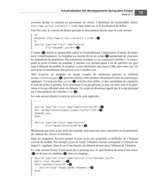 Industrialisation des développements Spring dans Eclipse
                                                                          ANNEXE C
                                                                                                      13

assistant facilite la création en permettant de choisir l’identiﬁant du metamodèle utilisé,
http://www.eclipse.org/uml2/2.1.0/UML dans notre cas, et la localisation du ﬁchier.
Une fois créé, le contenu du ﬁchier possède la structuration décrite dans le code suivant :
   <%
   metamodel http://www.eclipse.org/uml2/2.1.0/UML→³
   %>
   <%script type="uml.Class" name="service"
            file="<%name%>.java"%>→·
L’entête (³) déﬁnit le métamodèle utilisé et éventuellement l’importation d’entités de traite-
ment complémentaires. Le template est ensuite divisé en script (·) permettant de structurer
les traitements de génération. Par convention, la balise script contenant l’attribut file corres-
pond au point d’entrée du template. L’attribut type permet quant à lui de spéciﬁer sur quel
type d’élément du modèle, le template va être déclenché, une classe UML dans notre cas. Un
nom peut éventuellement être précisé avec l’attribut name.
Aﬁn d’activer un template en tenant compte du stéréotype présent, la méthode
getAppliedStereotypes (·) peut être utilisée, cette dernière retournant la liste des stéréotypes
appliqués. Un nouveau bloc script (³) doit être alors déﬁni, ce bloc permettant de construire
le nom du ﬁchier à générer. Si le stéréotype n’est pas présent, le nom est alors vide et la géné-
ration n’est pas effectuée pour cet élément. Ce script est désormais appelé par le script principal
par l’intermédiaire de l’attribut file (»).
Le code suivant illustre la mise en œuvre de cette approche :
   (...)

   <%script type="uml.Class" name="nomFichierCible"%>→³
   <%if (getAppliedStereotypes()[name=="Entity"]){%>→·
   <%name%>.java
   <%}%>

   <%script type="uml.Class" name="service"
            file="<%nomFichierCible%>"%>→»
Maintenant que nous avons initié un template, nous pouvons nous concentrer sur la génération
du contenu des classes et interfaces.
Dans les templates, Acceleo permet d’avoir accès aux propriétés et méthodes de l’élément
courant du modèle. Par exemple, pour un script, l’élément courant correspond à l’élément sur
lequel il s’applique. Dans le cas d’une boucle, cet élément devient alors l’élément de l’itération.
Le code suivant illustre l’utilisation de ce principe avec la spéciﬁcation du nom d’une classe
(³) et de tous ses attributs (·) dans un template :
   <%script type="uml.Class" name="service" file="<%name%>.java"%>
   public class <%name%> {→³
   <%for (ownedAttribute){%>→·
       <%visibility%> <%type.name%> <%name%>;→·
   <%}%>
   }
 