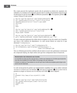 Annexes
14

        Des scripts peuvent être également ajoutés aﬁn de permettre la création des signatures des
        méthodes en se fondant sur les éléments présents dans le modèle. Ils permettent respectivement
        de déterminer le type de retour (³), les différents paramètres (·) et la signature globale (»),
        comme l’illustre le code suivant :
           <%script type="uml.Operation" name="genRetourMethode"%>→³
           <%if (ownedParameter[direction=="return"].nSize()>0){%>
           <%ownedParameter[direction=="return"].type.name%>
           <%}else{%>
           void
           <%}%>

           <%script type="uml.Operation" name="genParamMethode"%>→·
           <%for (ownedParameter[direction=="return"]){%>
           <%type.name%> <%name%>

           <%script type="uml.Operation" name="genSignatureMethode"%>→»
           public <%genRetourMethode%> <%name%>(<%genParamMethode.sep(",")%>)
        Un autre script peut également être déﬁni aﬁn de récupérer la liste des entités avec lesquelles
        une classe a des relations de dépendances. Le code suivant illustre un script de ce type
        dénommé listeDependances:
           <%script type="uml.Class" name="listeDependances"%>
           <%clientDependency.supplier[getApplicableStereotypes() √
                                               [name=="EntityManager"]]%>
        Tous ces éléments peuvent être combinés aﬁn de mettre en œuvre des générateurs construisant
        des composants Spring, des objets métier ainsi que leur conﬁguration dans le framework.

          Modularisation des traitements avec Acceleo
          Un ensemble de scripts peut être regroupé dans un ﬁchier avec l’extension mt. Ce ﬁchier peut ensuite être
          inclu dans des templates aﬁn de les utiliser et de partager ainsi des traitements.
          L’inclusion se réalise par l’intermédiaire du mot-clé import dans l’entête des templates après la ligne conte-
          nant le mot-clé metamodel.


        Le code suivant permet de générer une implémentation simpliﬁée d’un service métier contenant
        son nom et sa liaison avec son interface (³) ainsi que les méthodes (») de la classe tout en
        prenant en compte ses liaisons avec les interfaces des DAO (·) dont il dépend :
           <%
           metamodel http://www.eclipse.org/uml2/2.1.0/UML
           %>

           <%script type="uml.Class" name="nomFichierCible"%>
           <%if (getAppliedStereotypes()[name=="Service"]){%>
           <%name%>.java
           <%}%>
 