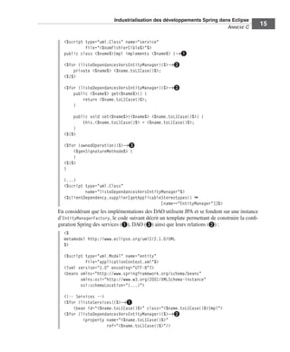 Industrialisation des développements Spring dans Eclipse
                                                                        ANNEXE C
                                                                                               15

  <%script type="uml.Class" name="service"
           file="<%nomFichierCible%>"%>
  public class <%name%>Impl implements <%name%> {→³

  <%for (listeDependancesVersEntityManager){%>→·
      private <%name%> <%name.toL1Case()%>;
  <%}%>

  <%for (listeDependancesVersEntityManager){%>→·
      public <%name%> get<%name%>() {
          return <%name.toL1Case()%>;
      }

      public void set<%name%>(<%name%> <%name.toL1Case()%>) {
          this.<%name.toL1Case()%> = <%name.toL1Case()%>;
      }
  <%}%>

  <%for (ownedOperation){%>→»
      <%genSignatureMethode%> {
      }
  <%}%>
  }

  (...)
  <%script type="uml.Class"
           name="listeDependancesVersEntityManager"%>
  <%clientDependency.supplier[getApplicableStereotypes() ➥
                                           [name=="EntityManager"]]%>
En considérant que les implémentations des DAO utilisent JPA et se fondent sur une instance
d’EntityManagerFactory, le code suivant décrit un template permettant de construire la conﬁ-
guration Spring des services (³), DAO (») ainsi que leurs relations (·) :
  <%
  metamodel http://www.eclipse.org/uml2/2.1.0/UML
  %>

  <%script type="uml.Model" name="entity"
           file="applicationContext.xml"%>
  <?xml version="1.0" encoding="UTF-8"?>
  <beans xmlns="http://www.springframework.org/schema/beans"
         xmlns:xsi="http://www.w3.org/2001/XMLSchema-instance"
         xsi:schemaLocation="(...)">

  <!-- Services -->
  <%for (listeServices){%>→³
      <bean id="<%name.toL1Case()%>" class="<%name.toL1Case()%>Impl">
  <%for (listeDependancesVersEntityManager){%>→·
          <property name="<%name.toL1Case()%>"
                    ref="<%name.toL1Case()%>"/>
 