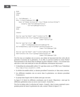 Annexes
16

          <%}%>
          </bean>
          <%}%>

          <!-- EntityManagers -->
          <%for (listeEntityManager){%>→»
              <bean id="<%name.toL1Case()%>" class="<%name.toL1Case()%>Impl">
                  <property name="entityManagerFactory"
                            ref="entityManagerFactory"/>
          </bean>
          <%}%>

          </beans>

          <%script type="uml.Model" name="listeServices"%>→³
          <%eAllContents("uml.Class")[getAppliedStereotypes()➥
                                              [name=="Service"]]%>

          <%script type="uml.Class"→·
                   name="listeDependancesVersEntityManager"%>
          <%clientDependency.supplier[getApplicableStereotypes()➥
                                              [name=="EntityManager"]]%>

          <%script type="uml.Model" name="listeEntityManager"%>→»
          <%eAllContents("uml.Class")[getAppliedStereotypes()➥
                                              [name=="EntityManager"]]%>
        Une fois tous ces templates mis en œuvre, une chaîne de lancement doit être créée aﬁn de
        permettre l’exécution de la génération. À cet effet, il convient d’utiliser le menu Fichier/
        Nouveau/Autres et de choisir dans la rubrique Acceleo l’élément « Chain ». Un assistant nous
        aide alors à créer cette entité par la saisie des différentes informations nécessaires :
        • L’identiﬁant du métamodèle utilisé. Il s’agit dans notre cas d’UML2 avec l’identiﬁant
          http://www.eclipse.org/uml2/2.1.0/UML.
        • Le ﬁchier du modèle utilisé, ce dernier possédant l’extension uml dans notre contexte.
        • Les différents templates mis en œuvre dans la génération, ces derniers possédant
          l’extension mt.
        • Le projet dans lequel créer la chaîne ainsi que son nom.
        La ﬁgure C-12 décrit les différents constituants sous le nœud « Repository » ainsi que les
        différentes générations mises en œuvre sous le nœud « Action Set ».
        Une fois la chaîne créée, la sélection de l’entrée « Launch » dans le menu contextuel corres-
        pondant permet de lancer la génération de code, comme l’illustre la ﬁgure C-13.
 