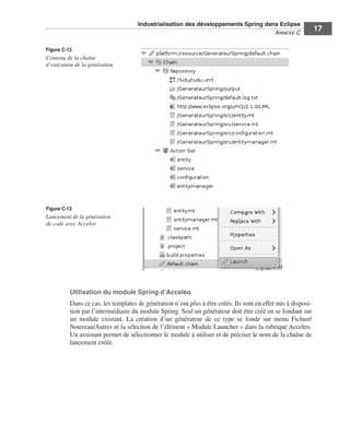 Industrialisation des développements Spring dans Eclipse
                                                                                    ANNEXE C
                                                                                                               17

Figure C-12
Contenu de la chaîne
d’exécution de la génération




Figure C-13
Lancement de la génération
de code avec Acceleo




          Utilisation du module Spring d’Acceleo
          Dans ce cas, les templates de génération n’ont plus à être créés. Ils sont en effet mis à disposi-
          tion par l’intermédiaire du module Spring. Seul un générateur doit être créé en se fondant sur
          un module existant. La création d’un générateur de ce type se fonde sur menu Fichier/
          Nouveau/Autres et la sélection de l’élément « Module Launcher » dans la rubrique Acceleo.
          Un assistant permet de sélectionner le module à utiliser et de préciser le nom de la chaîne de
          lancement créée.
 