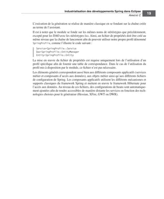 Industrialisation des développements Spring dans Eclipse
                                                                         ANNEXE C
                                                                                                  19

L’exécution de la génération se réalise de manière classique en se fondant sur la chaîne créée
au terme de l’assistant.
Il est à noter que le module se fonde sur les mêmes noms de stéréotypes que précédemment,
excepté pour les DAO avec les stéréotypes Dao. Ainsi, un ﬁchier de propriétés doit être créé au
même niveau que la chaîne de lancement aﬁn de pouvoir utiliser notre propre proﬁl dénommé
SpringProfile, comme l’illustre le code suivant :
  Service=SpringProfile::Service
  Dao=SpringProfile::EntityManager
  Entity=SpringProfile::Entity
La mise en œuvre du ﬁchier de propriétés est requise uniquement lors de l’utilisation d’un
proﬁl spéciﬁque aﬁn de fournir une table de correspondance. Dans le cas de l’utilisation du
proﬁl mis à disposition par le module, ce ﬁchier n’est pas nécessaire.
Les éléments générés correspondent aussi bien aux différents composants applicatifs (services
métier et composants d’accès aux données), aux objets métier ainsi qu’aux différents ﬁchiers
de conﬁguration de Spring. Les composants applicatifs utilisent les différents mécanismes et
supports classiques du framework Spring et mettent en œuvre le framework Hibernate pour
l’accès aux données. Au niveau de ces ﬁchiers, des conﬁgurations de beans sont automatique-
ment ajoutées aﬁn de rendre accessibles de manière distante les services en fonction des tech-
nologies choisies pour le générateur (Hessian, XFire, GWT ou DWR).
 