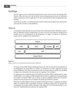 Annexes
6

    Outillage
                 Aﬁn de mettre en œuvre l’approche de génération de code, sont nécessaires un outil de modé-
                 lisation, UML dans notre cas, aﬁn de décrire dans des diagrammes de classes les différentes
                 entités constitutives de notre application. Ce type d’outils permet d’éditer graphiquement des
                 modèles.
                 À partir de ces modèles, un outil de génération doit être utilisé aﬁn d’exploiter leurs informations
                 et de créer les ressources correspondantes.


    Papyrus
                 La fondation Eclipse héberge un projet de haut niveau dénommé Eclipse Modeling et regrou-
                 pant les différentes briques fondamentales à la mise en œuvre d’une approche dirigée par les
                 modèles dans cet environnement de développement. La ﬁgure C-5 décrit ces différentes
                 briques tout en soulignant leurs dépendances.




    Figure C-5
    Briques relatives à la modélisation du projet Eclipse Modeling


                 La brique de base EMF (Eclipse Modeling Framework) offre les mécanismes de déﬁnition et
                 de manipulation de métamodèles et modèles et correspond à la pierre angulaire du projet
                 Eclipse Modeling. Elle permet notamment de créer et naviguer dans un modèle tout en offrant
                 le support des transactions, des mécanismes de requêtage et de validation.
                 Le support est mis à disposition par l’intermédiaire du greffon UML2 implémentant le méta-
                 modèle UML2 en se fondant sur EMF. Il permet ainsi de créer et manipuler par la programmation
                 des modèles au format UML2 tout en offrant un éditeur graphique arborescent. Ce dernier
                 permet aussi bien de parcourir les éléments du modèle que d’éditer ce dernier.
                 Pour ﬁnir, le greffon Papyrus fournit un modeleur UML haut niveau en s’appuyant sur Eclipse
                 UML2 Ce modeleur offre la possibilité d’utiliser les différents diagrammes du standard aﬁn
                 de manipuler des modèles UML2. Modeleur UML ofﬁciel de l’environnement Eclipse, il vise
                 à devenir l’implémentation de référence du standard UML.
 