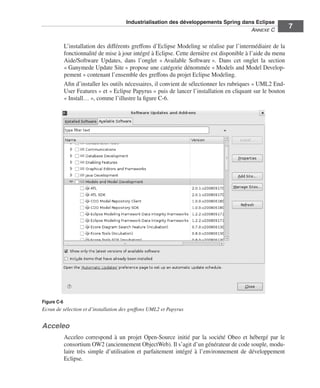 Industrialisation des développements Spring dans Eclipse
                                                                                      ANNEXE C
                                                                                                               7

             L’installation des différents greffons d’Eclipse Modeling se réalise par l’intermédiaire de la
             fonctionnalité de mise à jour intégré à Eclipse. Cette dernière est disponible à l’aide du menu
             Aide/Software Updates, dans l’onglet « Available Software ». Dans cet onglet la section
             « Ganymede Update Site » propose une catégorie dénommée « Models and Model Develop-
             pement » contenant l’ensemble des greffons du projet Eclipse Modeling.
             Aﬁn d’installer les outils nécessaires, il convient de sélectionner les rubriques « UML2 End-
             User Features » et « Eclipse Papyrus » puis de lancer l’installation en cliquant sur le bouton
             « Install… », comme l’illustre la ﬁgure C-6.




Figure C-6
Ecran de sélection et d’installation des greffons UML2 et Papyrus


Acceleo
             Acceleo correspond à un projet Open-Source initié par la société Obeo et hébergé par le
             consortium OW2 (anciennement ObjectWeb). Il s’agit d’un générateur de code souple, modu-
             laire très simple d’utilisation et parfaitement intégré à l’environnement de développement
             Eclipse.
 